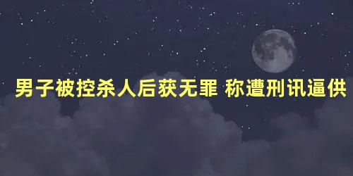 男子被控杀人后获无罪 称遭刑讯逼供